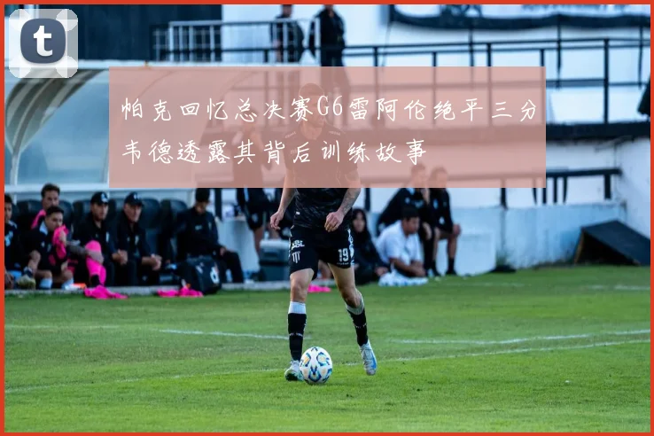 帕克回忆总决赛G6雷阿伦绝平三分韦德透露其背后训练故事