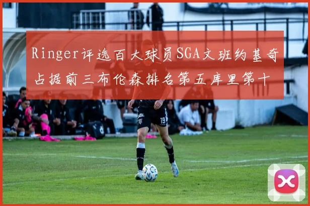Ringer评选百大球员SGA文班约基奇占据前三布伦森排名第五库里第十杜兰特第十六詹姆斯第二十