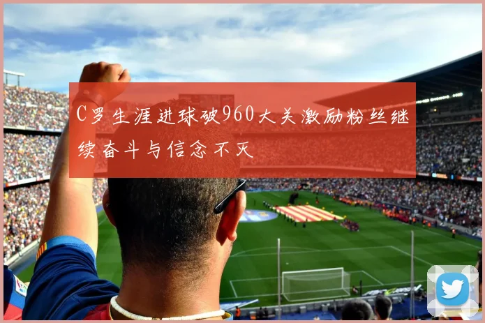 C罗生涯进球破960大关激励粉丝继续奋斗与信念不灭