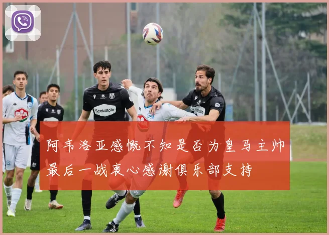 阿韦洛亚感慨不知是否为皇马主帅最后一战衷心感谢俱乐部支持