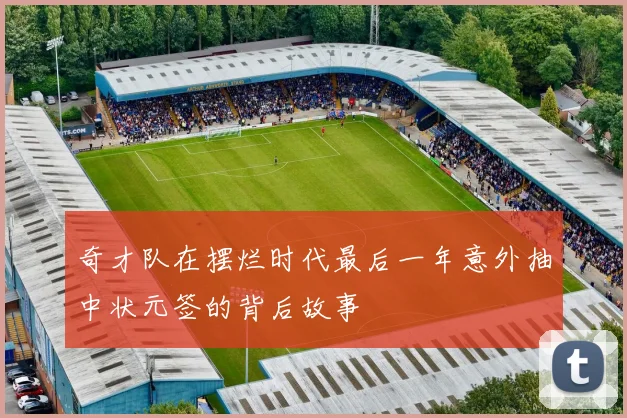 奇才队在摆烂时代最后一年意外抽中状元签的背后故事