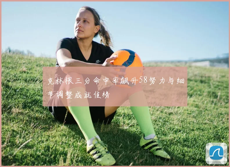 克林根三分命中率飙升58努力与细节调整成就佳绩
