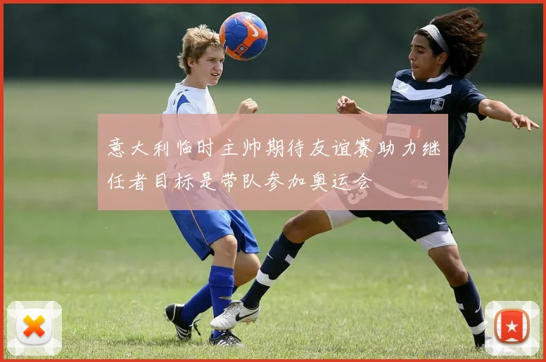 意大利临时主帅期待友谊赛助力继任者目标是带队参加奥运会