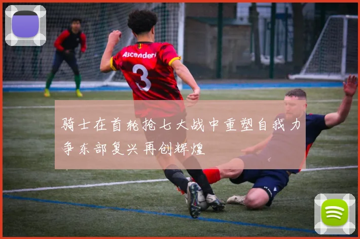 骑士在首轮抢七大战中重塑自我力争东部复兴再创辉煌