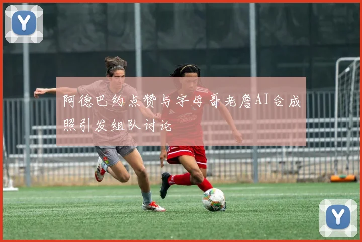 阿德巴约点赞与字母哥老詹AI合成照引发组队讨论