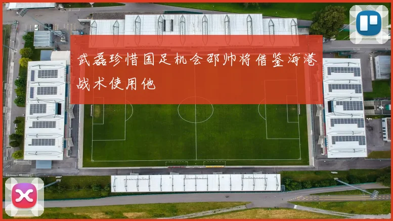 武磊珍惜国足机会邵帅将借鉴海港战术使用他