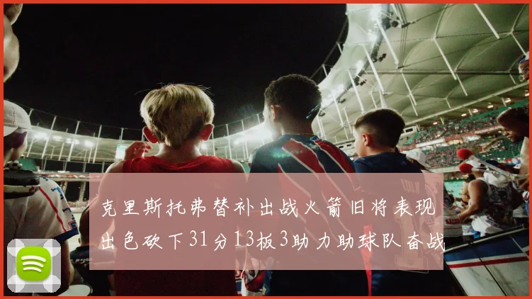 克里斯托弗替补出战火箭旧将表现出色砍下31分13板3助力助球队奋战