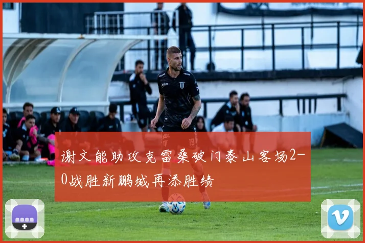 谢文能助攻克雷桑破门泰山客场2-0战胜新鹏城再添胜绩