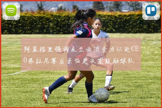 阿莱格里强调米兰必须全力以赴CEO弗拉尼赛后亲临更衣室鼓励球队