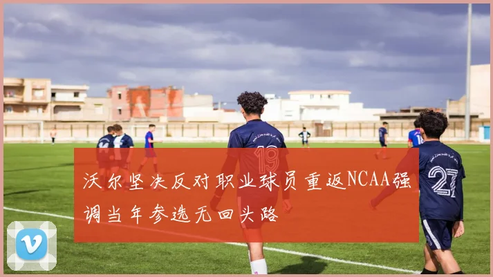 沃尔坚决反对职业球员重返NCAA强调当年参选无回头路