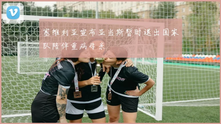 塞维利亚宣布亚当斯暂时退出国家队陪伴重病母亲