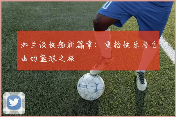 加兰谈快船新篇章：重拾快乐与自由的篮球之旅