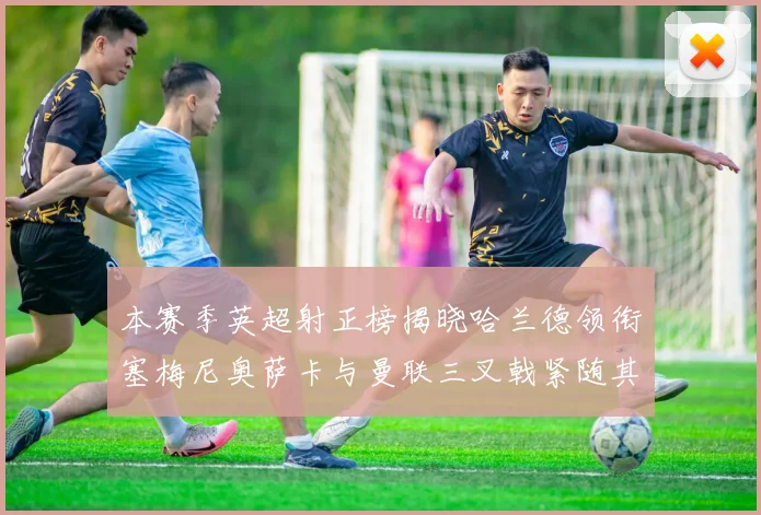 本赛季英超射正榜揭晓哈兰德领衔塞梅尼奥萨卡与曼联三叉戟紧随其后