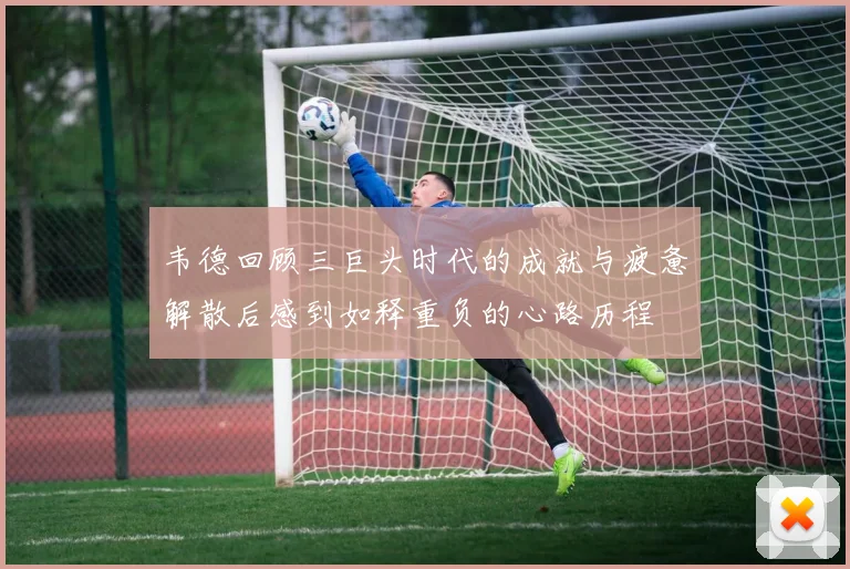 韦德回顾三巨头时代的成就与疲惫解散后感到如释重负的心路历程