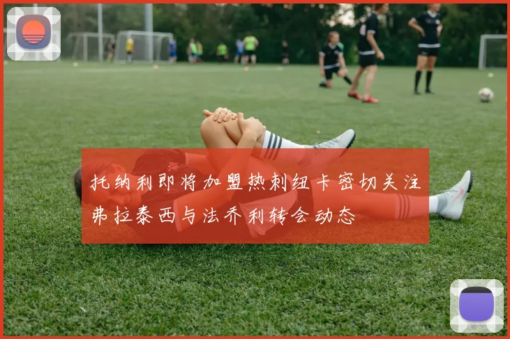 托纳利即将加盟热刺纽卡密切关注弗拉泰西与法乔利转会动态