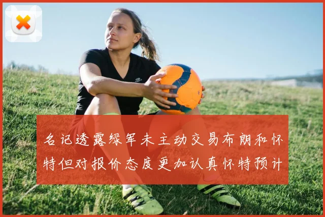 名记透露绿军未主动交易布朗和怀特但对报价态度更加认真怀特预计留队