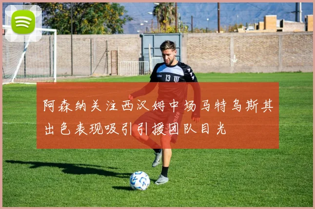 阿森纳关注西汉姆中场马特乌斯其出色表现吸引引援团队目光