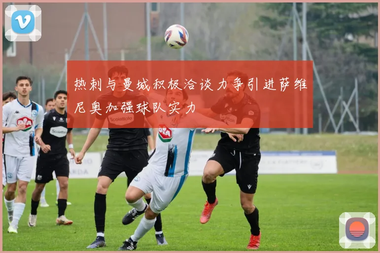热刺与曼城积极洽谈力争引进萨维尼奥加强球队实力
