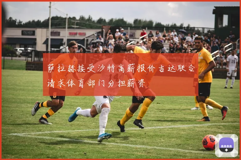 萨拉赫接受沙特高薪报价吉达联合请求体育部门分担薪资