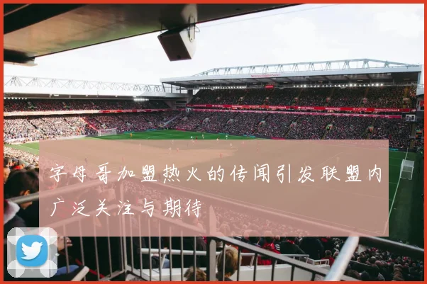 字母哥加盟热火的传闻引发联盟内广泛关注与期待