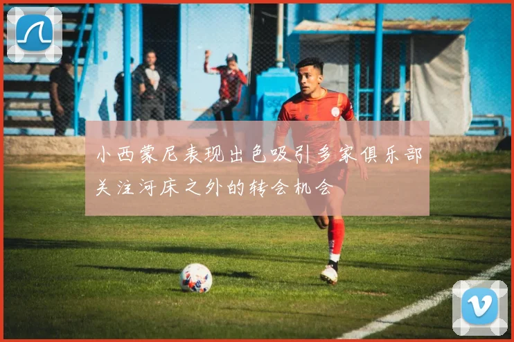 小西蒙尼表现出色吸引多家俱乐部关注河床之外的转会机会