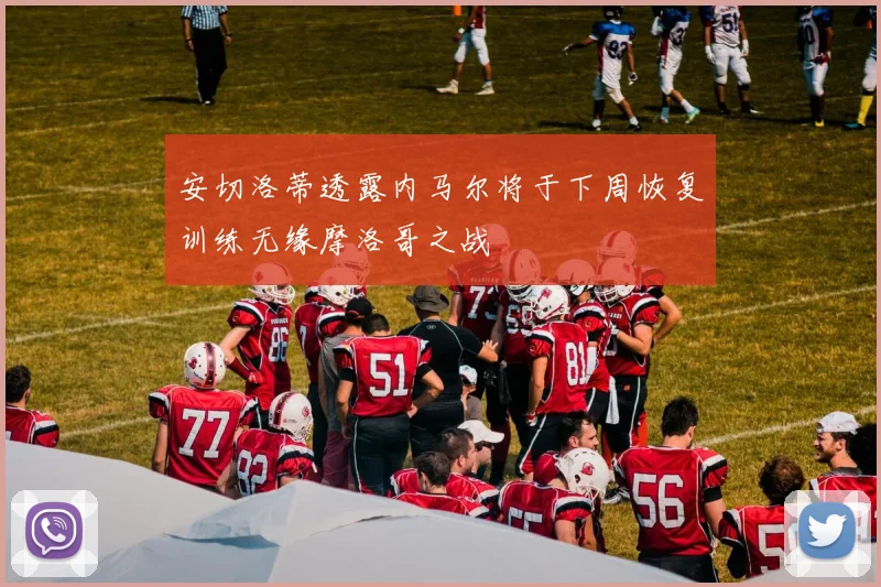 安切洛蒂透露内马尔将于下周恢复训练无缘摩洛哥之战