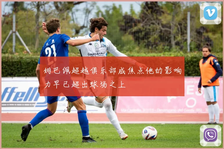 姆巴佩超越俱乐部成焦点他的影响力早已超出球场之上